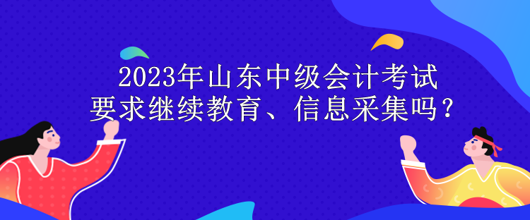 2023年山東中級(jí)會(huì)計(jì)考試要求繼續(xù)教育、信息采集嗎？