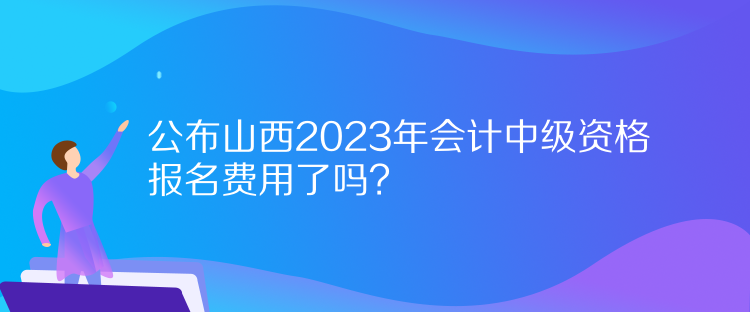公布山西2023年會計中級資格報名費用了嗎？