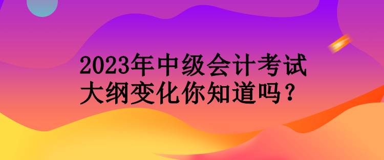 2023年中級會計考試大綱變化你知道嗎？