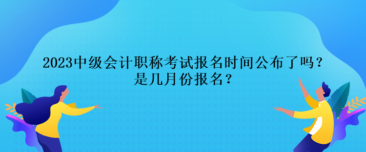 2023中級會計職稱考試報名時間公布了嗎？是幾月份報名？