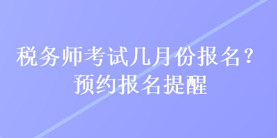 稅務(wù)師考試幾月份報(bào)名？預(yù)約報(bào)名提醒