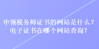 申領(lǐng)稅務師證書的網(wǎng)站是什么？電子證書在哪個網(wǎng)站查詢？