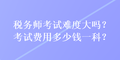 稅務(wù)師考試難度大嗎？考試費用多少錢一科？