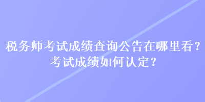 稅務(wù)師考試成績(jī)查詢公告在哪里看？考試成績(jī)?nèi)绾握J(rèn)定？