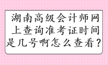 湖南高級(jí)會(huì)計(jì)師網(wǎng)上查詢準(zhǔn)考證時(shí)間是幾號(hào)啊怎么查看？