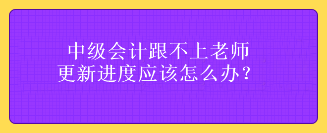 中級會計跟不上老師更新進(jìn)度應(yīng)該怎么辦？