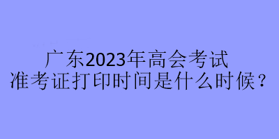 廣東2023年高會(huì)考試準(zhǔn)考證打印時(shí)間是什么時(shí)候？