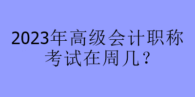2023年高級(jí)會(huì)計(jì)職稱考試在周幾？