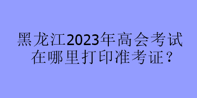 黑龍江2023年高會考試在哪里打印準考證？