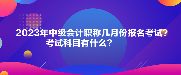 2023年中級會計職稱幾月份報名考試？考試科目有什么？