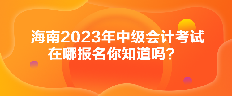 海南2023年中級(jí)會(huì)計(jì)考試在哪報(bào)名你知道嗎？