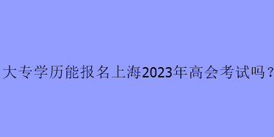 大專學歷可以報名上海2023年高級會計考試嗎？
