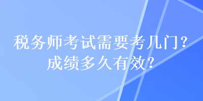 稅務(wù)師考試需要考幾門？成績多久有效？