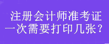 注冊(cè)會(huì)計(jì)師準(zhǔn)考證一次需要打印幾張？