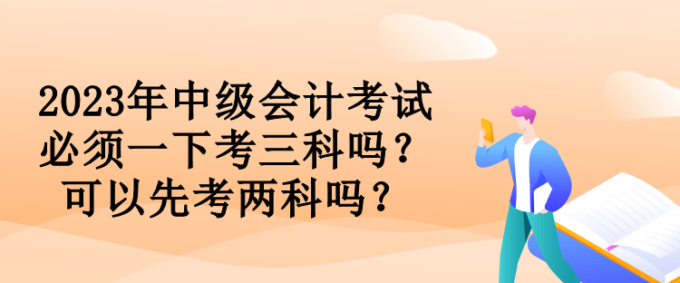 2023年中級會計考試必須一下考三科嗎？可以先考兩科嗎？