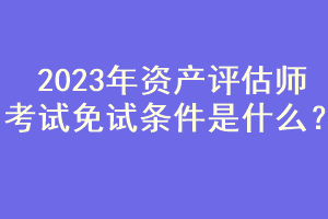 2023年資產(chǎn)評估師考試免試條件是什么？