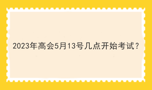 2023年高會(huì)5月13號(hào)幾點(diǎn)開始考試？