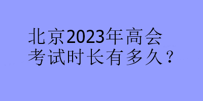 北京2023年高會(huì)考試時(shí)長有多久？