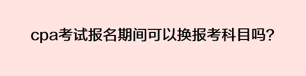 cpa考試報名期間可以換報考科目嗎？