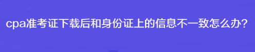 cpa準(zhǔn)考證下載后和身份證上的信息不一致怎么辦？