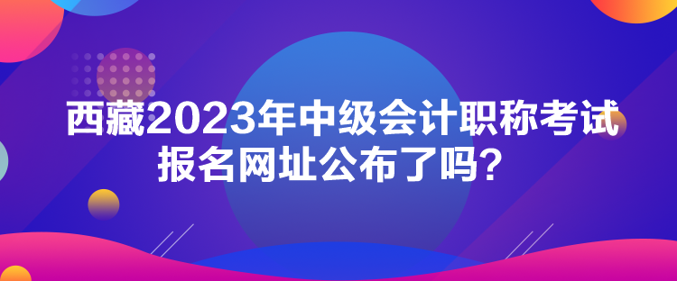 西藏2023年中級會計職稱考試報名網(wǎng)址公布了嗎？