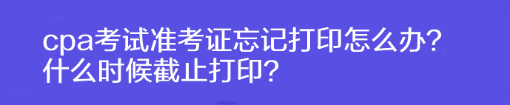 cpa考試準(zhǔn)考證忘記打印怎么辦？什么時候截止打??？