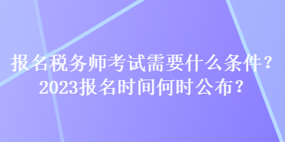 報名稅務師考試需要什么條件？2023報名時間何時公布？