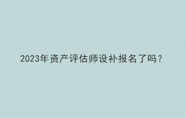 2023年資產(chǎn)評估師設(shè)補(bǔ)報名了嗎？