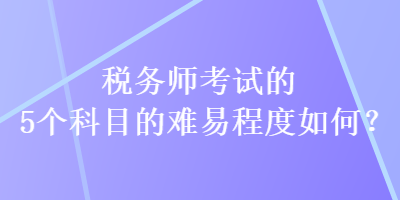 稅務(wù)師考試的5個(gè)科目的難易程度如何？