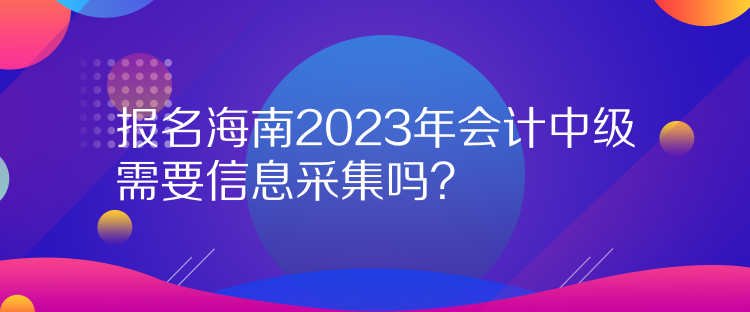 報(bào)名海南2023年會(huì)計(jì)中級(jí)需要信息采集嗎？