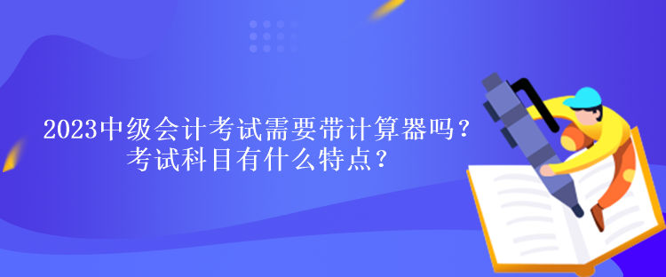 2023中級會計(jì)考試需要帶計(jì)算器嗎？考試科目有什么特點(diǎn)？