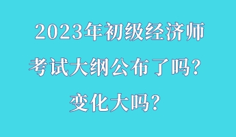 2023年初級經(jīng)濟師考試大綱公布了嗎？變化大嗎？