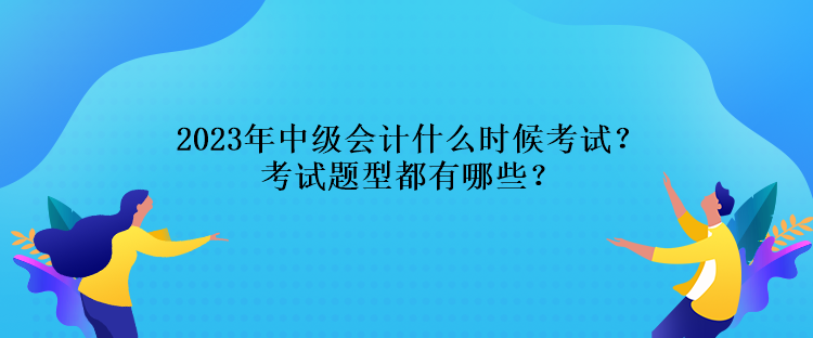 2023年中級會計什么時候考試？考試題型都有哪些？