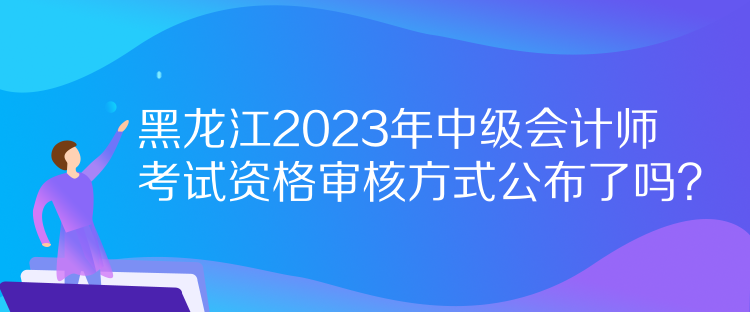 黑龍江2023年中級會計師考試資格審核方式公布了嗎？