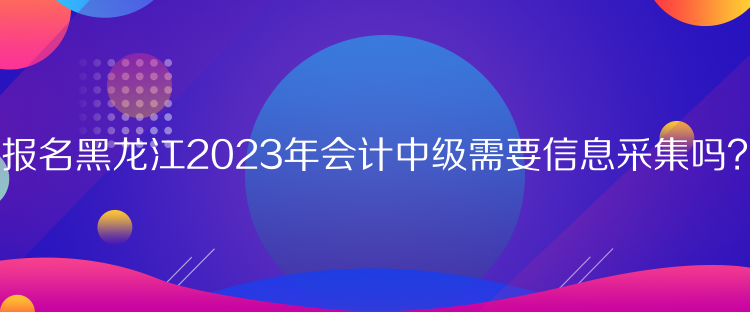 報(bào)名黑龍江2023年會(huì)計(jì)中級(jí)需要信息采集嗎？