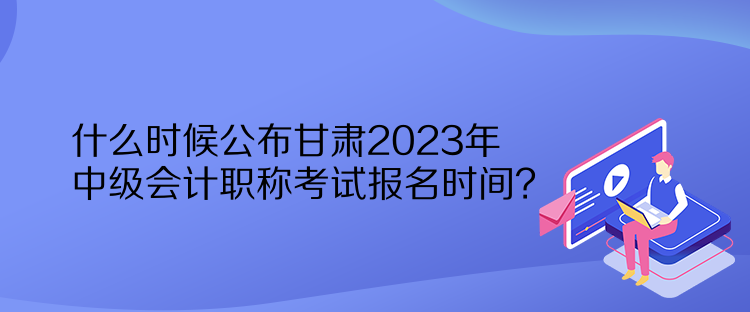 什么時候公布甘肅2023年中級會計職稱考試報名時間？