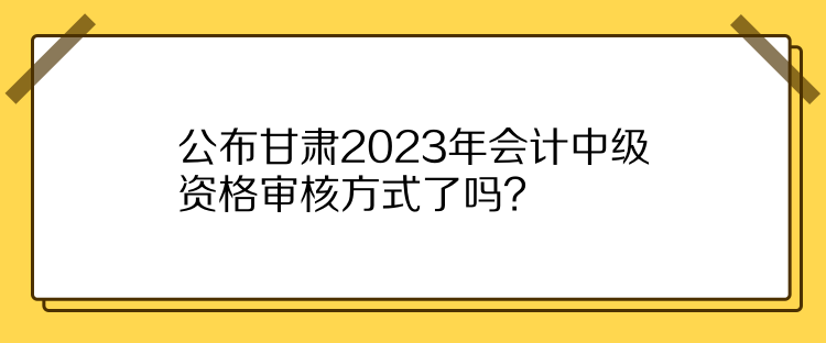公布甘肅2023年會計中級資格審核方式了嗎？