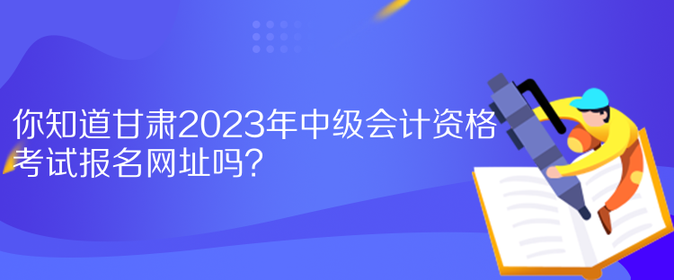 你知道甘肅2023年中級(jí)會(huì)計(jì)資格考試報(bào)名網(wǎng)址嗎？