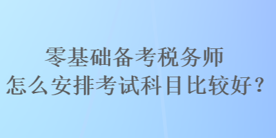 零基礎(chǔ)備考稅務(wù)師怎么安排考試科目比較好？