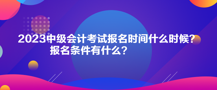 2023中級會計考試報名時間什么時候？報名條件有什么？