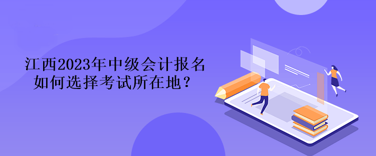 江西2023年中級(jí)會(huì)計(jì)報(bào)名如何選擇考試所在地？