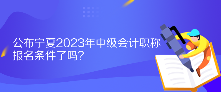 公布寧夏2023年中級會(huì)計(jì)職稱報(bào)名條件了嗎？