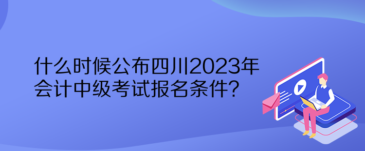什么時(shí)候公布四川2023年會(huì)計(jì)中級(jí)考試報(bào)名條件？