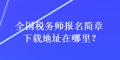 全國稅務(wù)師報名簡章下載地址在哪里？