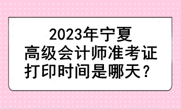 2023年寧夏高級會計師準(zhǔn)考證打印時間是哪天？