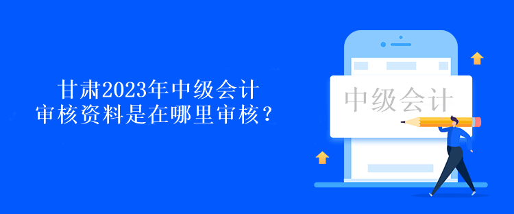 甘肅2023年中級(jí)會(huì)計(jì)審核資料是在哪里審核？