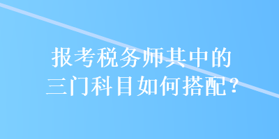 報考稅務(wù)師其中的三門科目如何搭配？