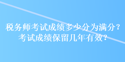 稅務(wù)師考試成績多少分為滿分？考試成績保留幾年有效？