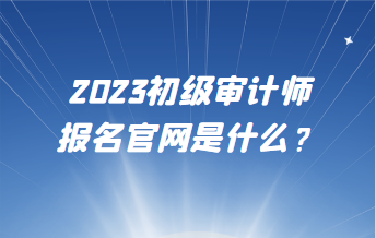 2023初級審計(jì)師報(bào)名官網(wǎng)是什么？