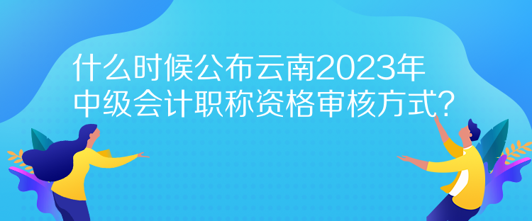 什么時候公布云南2023年中級會計職稱資格審核方式？